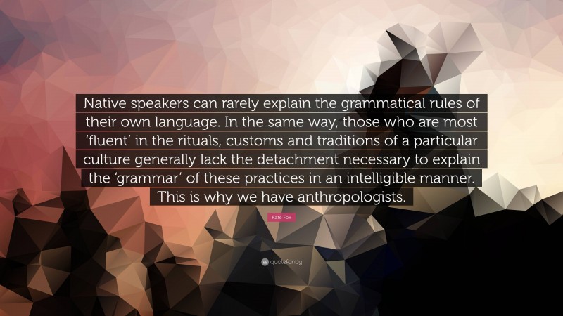 Kate Fox Quote: “Native speakers can rarely explain the grammatical rules of their own language. In the same way, those who are most ‘fluent’ in the rituals, customs and traditions of a particular culture generally lack the detachment necessary to explain the ‘grammar’ of these practices in an intelligible manner. This is why we have anthropologists.”
