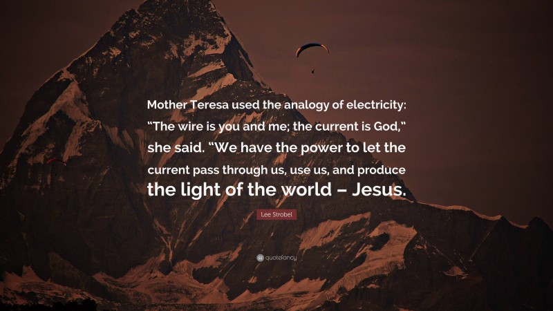 Lee Strobel Quote: “Mother Teresa used the analogy of electricity: “The wire is you and me; the current is God,” she said. “We have the power to let the current pass through us, use us, and produce the light of the world – Jesus.”