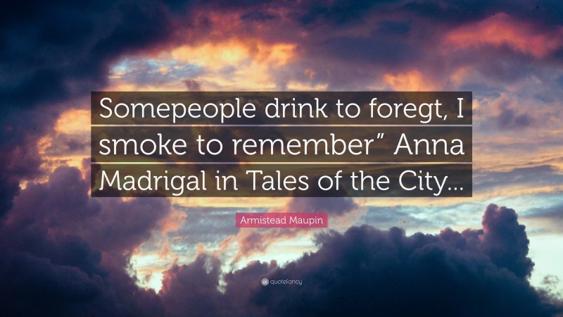 Armistead Maupin Quote: “Somepeople drink to foregt, I smoke to remember” Anna Madrigal in Tales of the City...”