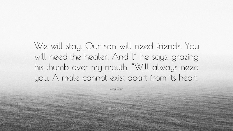 Ruby Dixon Quote: “We will stay. Our son will need friends. You will need the healer. And I,” he says, grazing his thumb over my mouth. “Will always need you. A male cannot exist apart from its heart.”