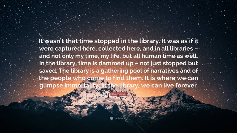 Susan Orlean Quote: “It wasn’t that time stopped in the library. It was as if it were captured here, collected here, and in all libraries – and not only my time, my life, but all human time as well. In the library, time is dammed up – not just stopped but saved. The library is a gathering pool of narratives and of the people who come to find them. It is where we can glimpse immortality; in the library, we can live forever.”