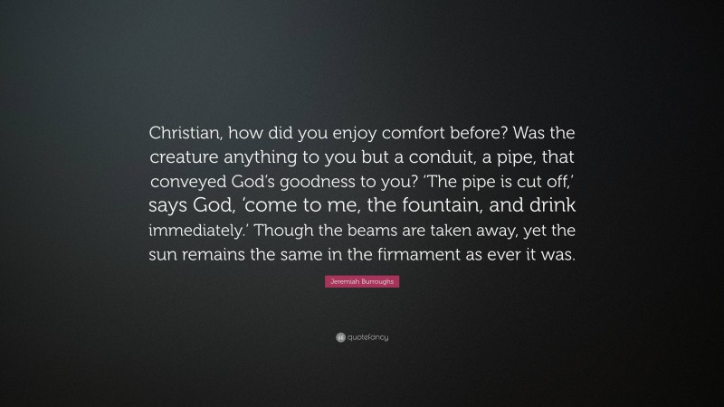 Jeremiah Burroughs Quote: “Christian, how did you enjoy comfort before? Was the creature anything to you but a conduit, a pipe, that conveyed God’s goodness to you? ‘The pipe is cut off,’ says God, ‘come to me, the fountain, and drink immediately.’ Though the beams are taken away, yet the sun remains the same in the firmament as ever it was.”