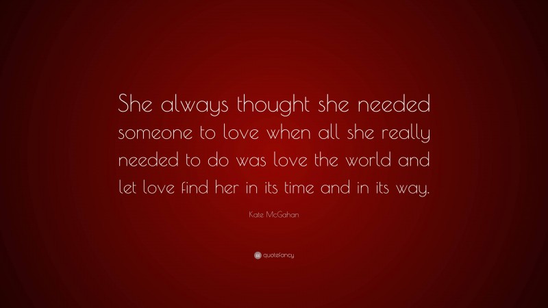 Kate McGahan Quote: “She always thought she needed someone to love when all she really needed to do was love the world and let love find her in its time and in its way.”