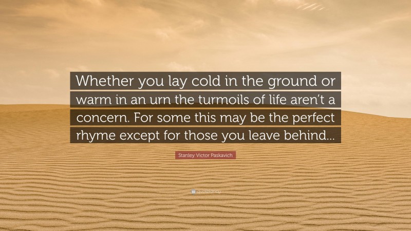 Stanley Victor Paskavich Quote: “Whether you lay cold in the ground or warm in an urn the turmoils of life aren’t a concern. For some this may be the perfect rhyme except for those you leave behind...”