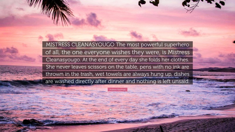 Andrew Kaufman Quote: “MISTRESS CLEANASYOUGO The most powerful superhero of all, the one everyone wishes they were, is Mistress Cleanasyougo. At the end of every day she folds her clothes. She never leaves scissors on the table, pens with no ink are thrown in the trash, wet towels are always hung up, dishes are washed directly after dinner and nothing is left unsaid.”