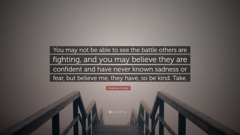 Anderson Cooper Quote: “You may not be able to see the battle others are fighting, and you may believe they are confident and have never known sadness or fear, but believe me, they have, so be kind. Take.”