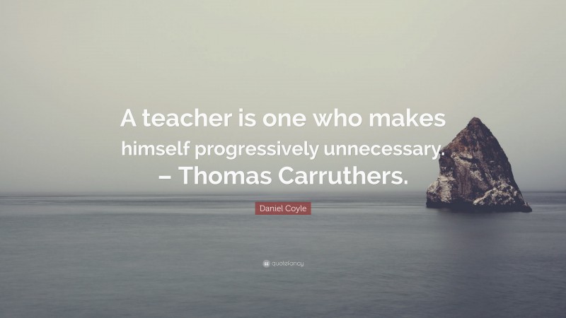 Daniel Coyle Quote: “A teacher is one who makes himself progressively unnecessary. – Thomas Carruthers.”