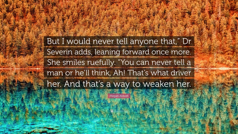 Megan Abbott Quote: “But I would never tell anyone that,” Dr Severin adds, leaning forward once more. She smiles ruefully. “You can never tell a man or he’ll think, Ah! That’s what driver her. And that’s a way to weaken her.”