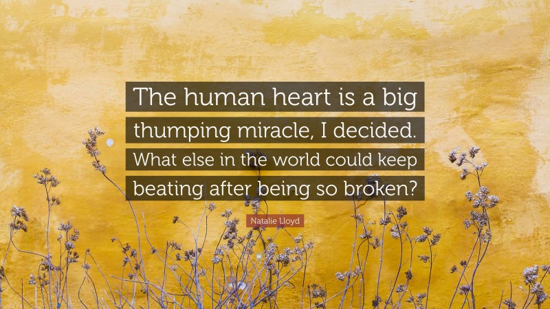 Natalie Lloyd Quote: “The human heart is a big thumping miracle, I decided. What else in the world could keep beating after being so broken?”