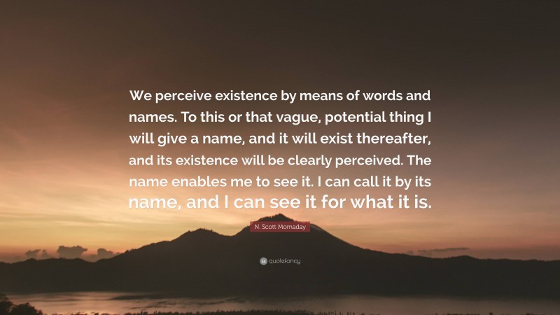 N. Scott Momaday Quote: “We perceive existence by means of words and names. To this or that vague, potential thing I will give a name, and it will exist thereafter, and its existence will be clearly perceived. The name enables me to see it. I can call it by its name, and I can see it for what it is.”