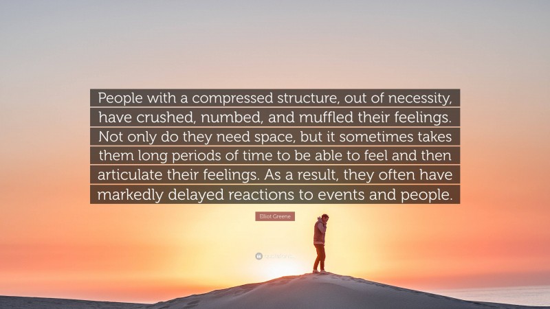 Elliot Greene Quote: “People with a compressed structure, out of necessity, have crushed, numbed, and muffled their feelings. Not only do they need space, but it sometimes takes them long periods of time to be able to feel and then articulate their feelings. As a result, they often have markedly delayed reactions to events and people.”