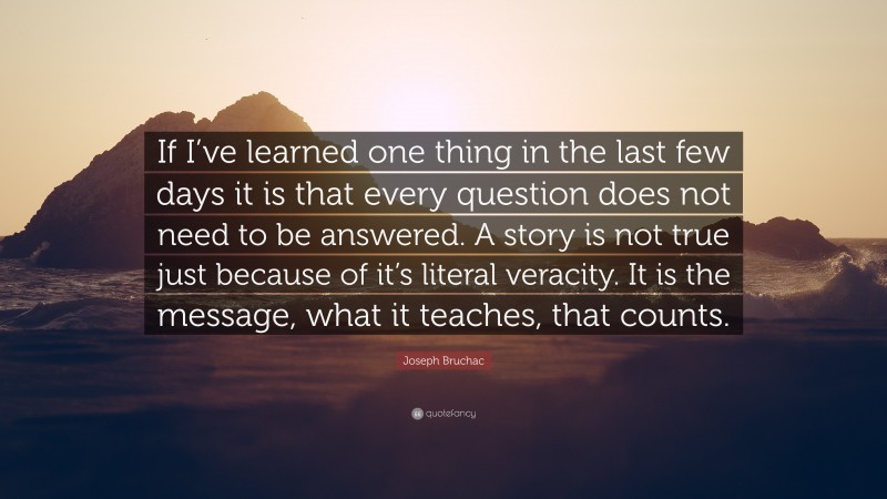 Joseph Bruchac Quote: “If I’ve learned one thing in the last few days it is that every question does not need to be answered. A story is not true just because of it’s literal veracity. It is the message, what it teaches, that counts.”