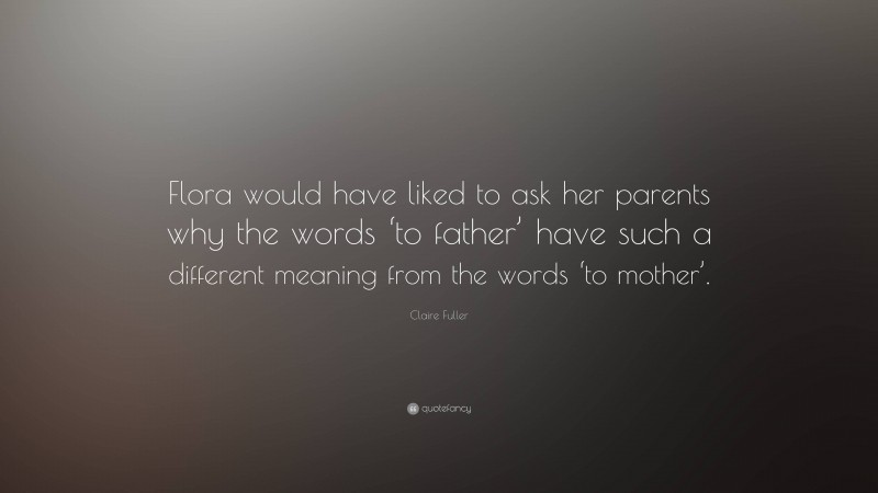 Claire Fuller Quote: “Flora would have liked to ask her parents why the words ‘to father’ have such a different meaning from the words ‘to mother’.”