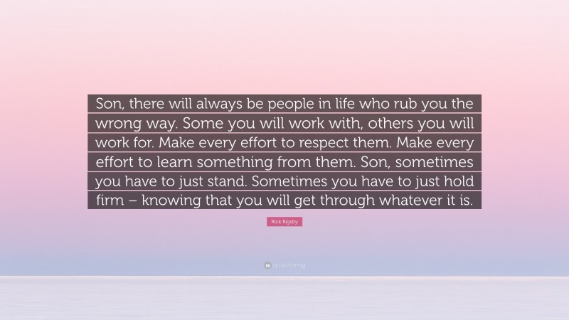 Rick Rigsby Quote: “Son, there will always be people in life who rub you the wrong way. Some you will work with, others you will work for. Make every effort to respect them. Make every effort to learn something from them. Son, sometimes you have to just stand. Sometimes you have to just hold firm – knowing that you will get through whatever it is.”