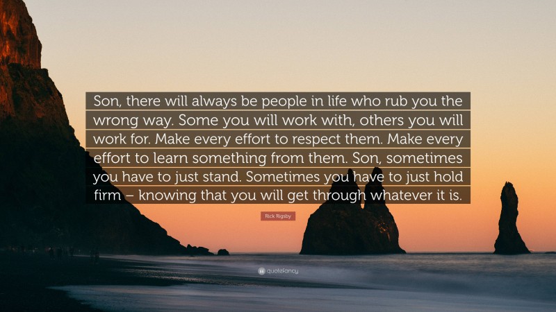 Rick Rigsby Quote: “Son, there will always be people in life who rub you the wrong way. Some you will work with, others you will work for. Make every effort to respect them. Make every effort to learn something from them. Son, sometimes you have to just stand. Sometimes you have to just hold firm – knowing that you will get through whatever it is.”