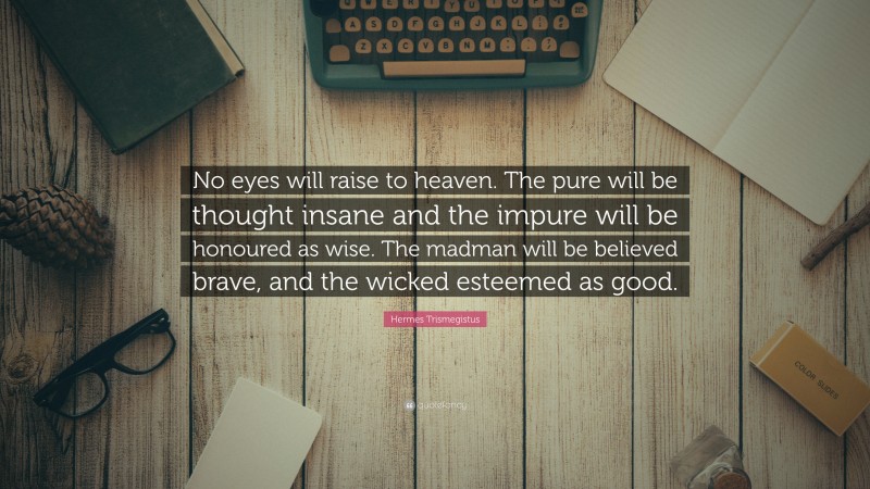 Hermes Trismegistus Quote: “No eyes will raise to heaven. The pure will be thought insane and the impure will be honoured as wise. The madman will be believed brave, and the wicked esteemed as good.”