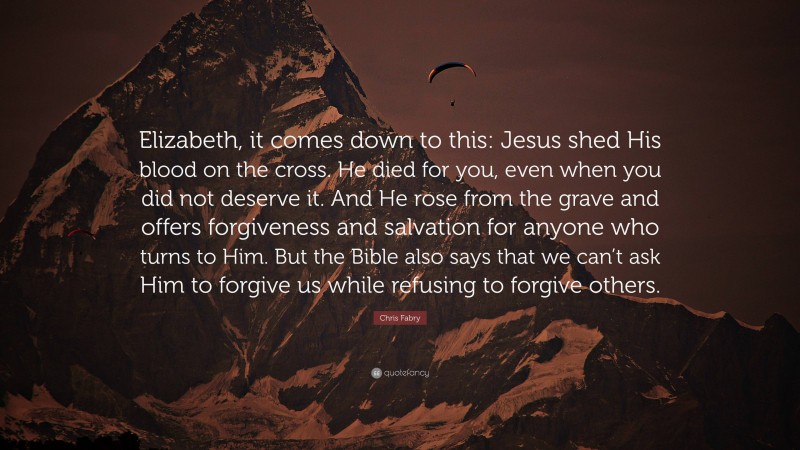 Chris Fabry Quote: “Elizabeth, it comes down to this: Jesus shed His blood on the cross. He died for you, even when you did not deserve it. And He rose from the grave and offers forgiveness and salvation for anyone who turns to Him. But the Bible also says that we can’t ask Him to forgive us while refusing to forgive others.”