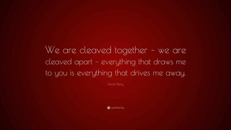 Sarah Perry Quote: “We are cleaved together – we are cleaved apart – everything that draws me to you is everything that drives me away.”