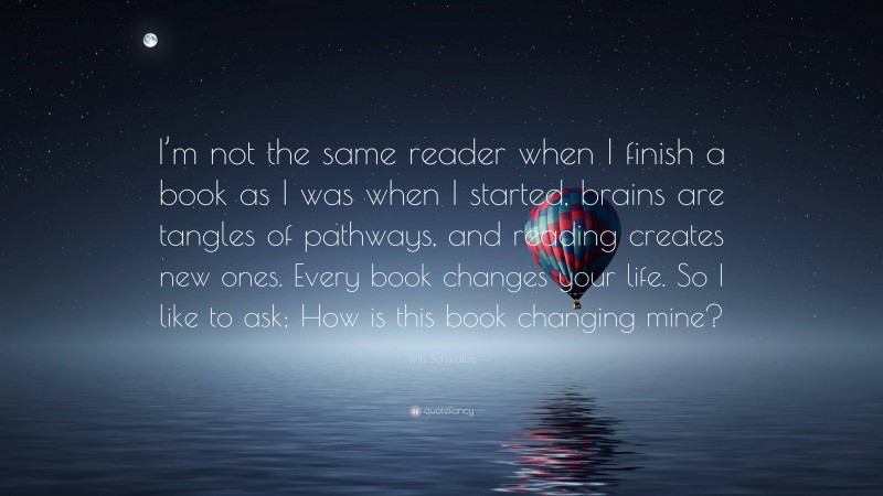 Will Schwalbe Quote: “I’m not the same reader when I finish a book as I was when I started, brains are tangles of pathways, and reading creates new ones. Every book changes your life. So I like to ask; How is this book changing mine?”