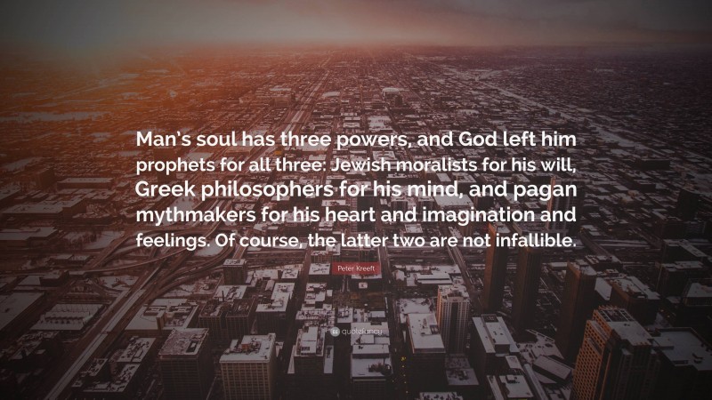 Peter Kreeft Quote: “Man’s soul has three powers, and God left him prophets for all three: Jewish moralists for his will, Greek philosophers for his mind, and pagan mythmakers for his heart and imagination and feelings. Of course, the latter two are not infallible.”