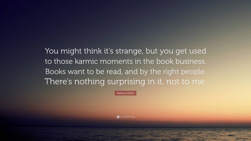 Melissa Albert Quote: “You might think it’s strange, but you get used to those karmic moments in the book business. Books want to be read, and by the right people. There’s nothing surprising in it, not to me.”