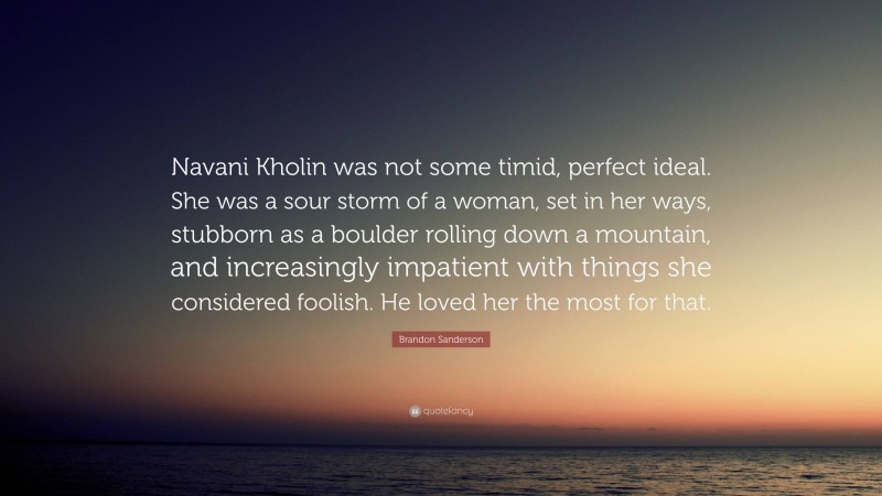 Brandon Sanderson Quote: “Navani Kholin was not some timid, perfect ideal. She was a sour storm of a woman, set in her ways, stubborn as a boulder rolling down a mountain, and increasingly impatient with things she considered foolish. He loved her the most for that.”