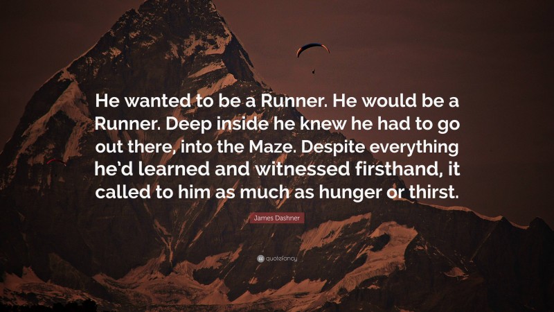 James Dashner Quote: “He wanted to be a Runner. He would be a Runner. Deep inside he knew he had to go out there, into the Maze. Despite everything he’d learned and witnessed firsthand, it called to him as much as hunger or thirst.”