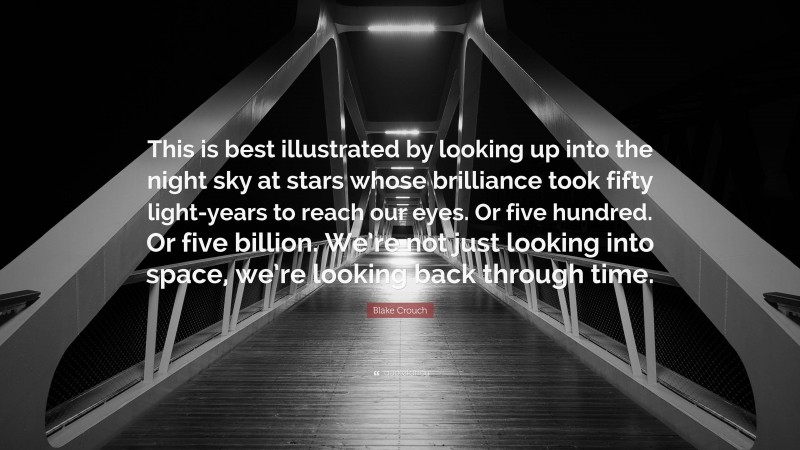 Blake Crouch Quote: “This is best illustrated by looking up into the night sky at stars whose brilliance took fifty light-years to reach our eyes. Or five hundred. Or five billion. We’re not just looking into space, we’re looking back through time.”