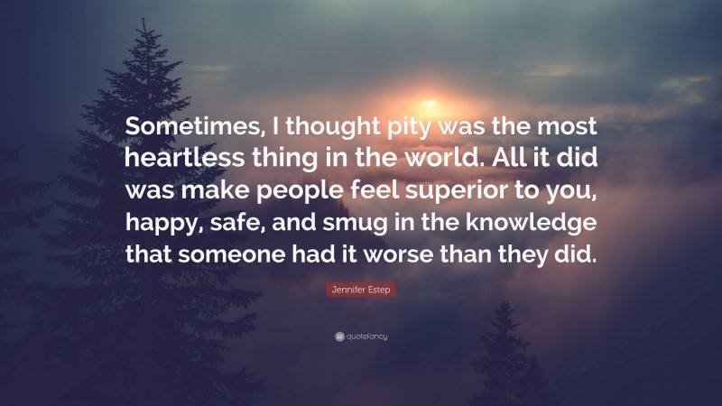 Jennifer Estep Quote: “Sometimes, I thought pity was the most heartless thing in the world. All it did was make people feel superior to you, happy, safe, and smug in the knowledge that someone had it worse than they did.”