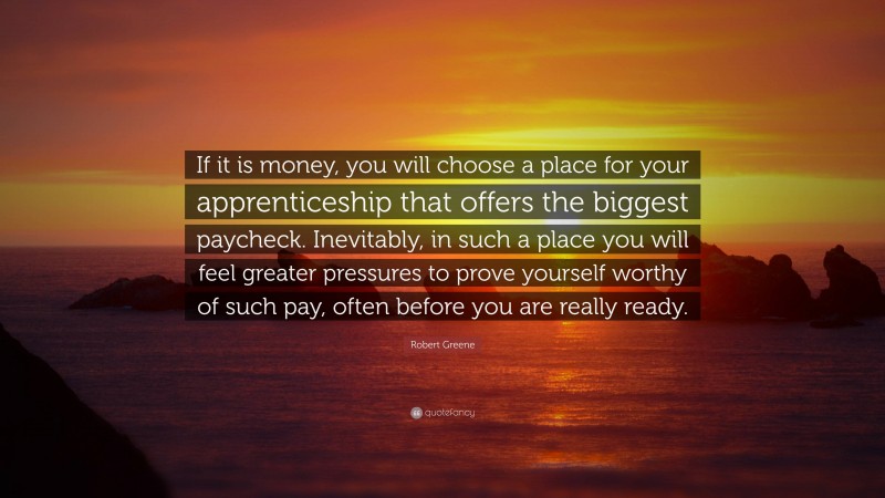 Robert Greene Quote: “If it is money, you will choose a place for your apprenticeship that offers the biggest paycheck. Inevitably, in such a place you will feel greater pressures to prove yourself worthy of such pay, often before you are really ready.”