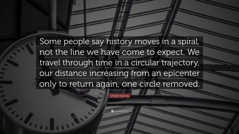 Ocean Vuong Quote: “Some people say history moves in a spiral, not the line we have come to expect. We travel through time in a circular trajectory, our distance increasing from an epicenter only to return again, one circle removed.”