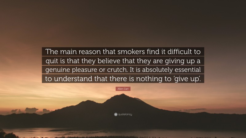 Allen Carr Quote: “The main reason that smokers find it difficult to quit is that they believe that they are giving up a genuine pleasure or crutch. It is absolutely essential to understand that there is nothing to ‘give up’.”