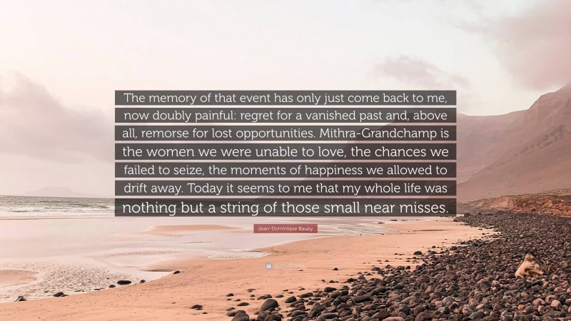 Jean-Dominique Bauby Quote: “The memory of that event has only just come back to me, now doubly painful: regret for a vanished past and, above all, remorse for lost opportunities. Mithra-Grandchamp is the women we were unable to love, the chances we failed to seize, the moments of happiness we allowed to drift away. Today it seems to me that my whole life was nothing but a string of those small near misses.”