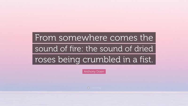 Anthony Doerr Quote: “From somewhere comes the sound of fire: the sound of dried roses being crumbled in a fist.”