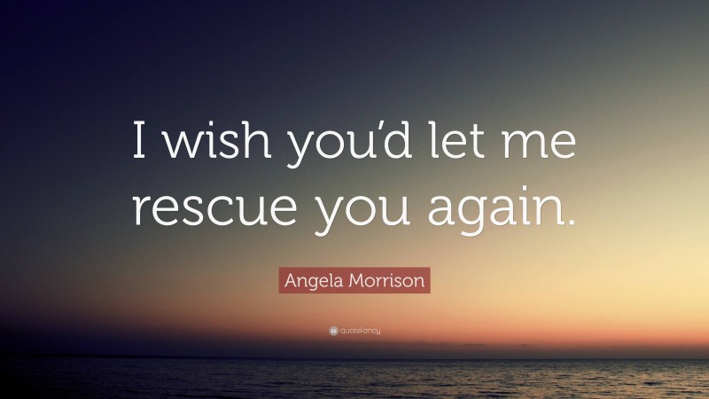 Angela Morrison Quote: “I wish you’d let me rescue you again.”