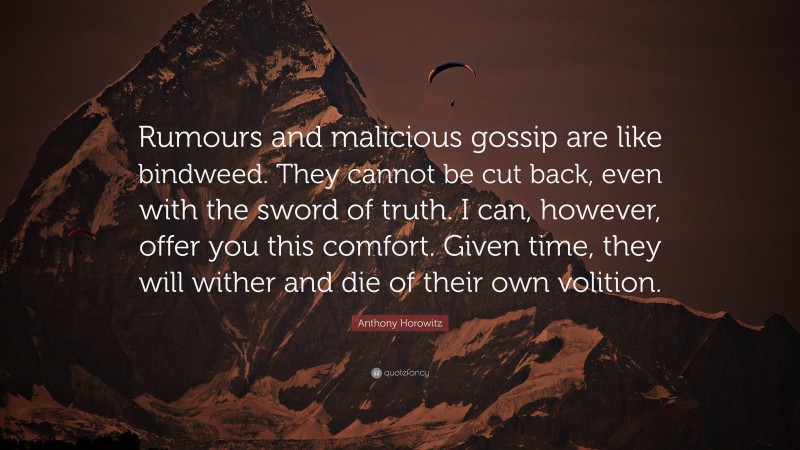 Anthony Horowitz Quote: “Rumours and malicious gossip are like bindweed. They cannot be cut back, even with the sword of truth. I can, however, offer you this comfort. Given time, they will wither and die of their own volition.”