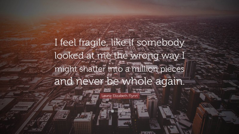 Laurie Elizabeth Flynn Quote: “I feel fragile, like if somebody looked at me the wrong way I might shatter into a million pieces and never be whole again.”