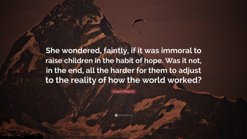 Gregory Maguire Quote: “She wondered, faintly, if it was immoral to raise children in the habit of hope. Was it not, in the end, all the harder for them to adjust to the reality of how the world worked?”