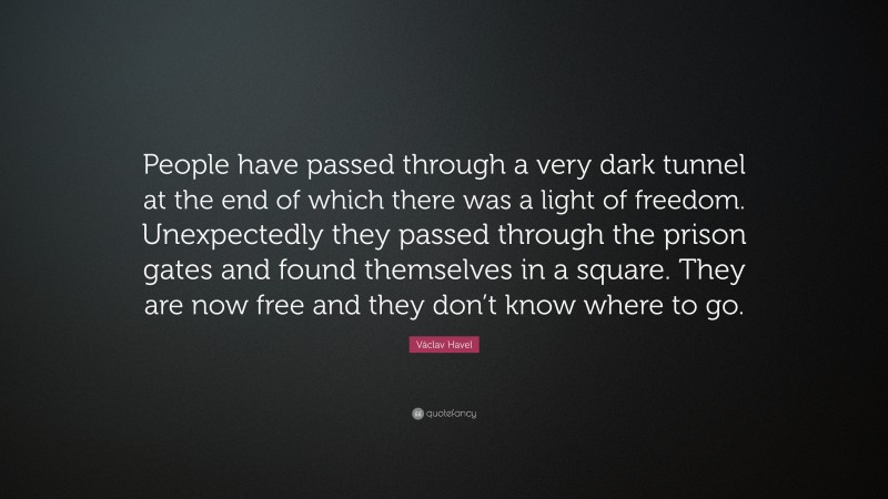 Václav Havel Quote: “People have passed through a very dark tunnel at the end of which there was a light of freedom. Unexpectedly they passed through the prison gates and found themselves in a square. They are now free and they don’t know where to go.”
