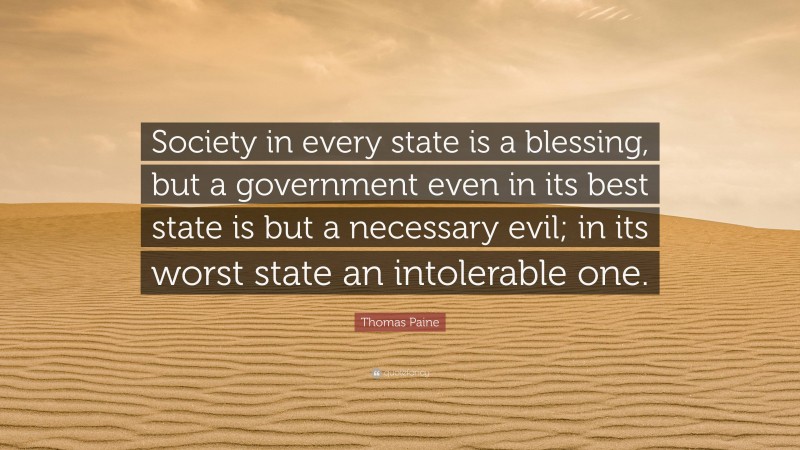Thomas Paine Quote: “Society in every state is a blessing, but a government even in its best state is but a necessary evil; in its worst state an intolerable one.”