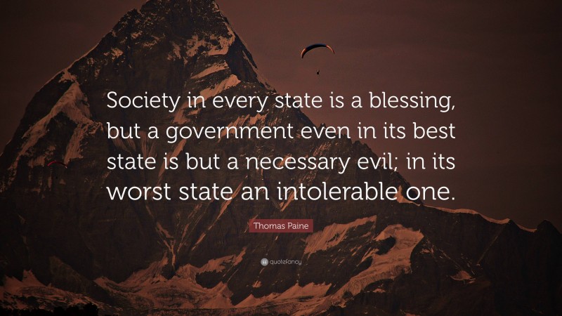 Thomas Paine Quote: “Society in every state is a blessing, but a government even in its best state is but a necessary evil; in its worst state an intolerable one.”