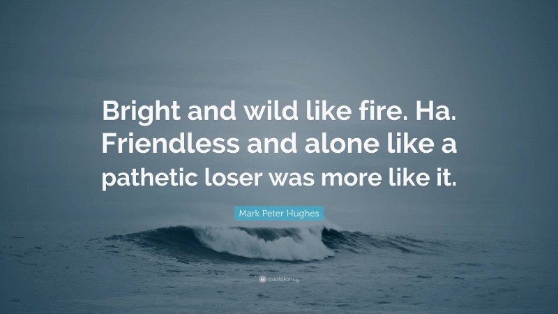 Mark Peter Hughes Quote: “Bright and wild like fire. Ha. Friendless and alone like a pathetic loser was more like it.”