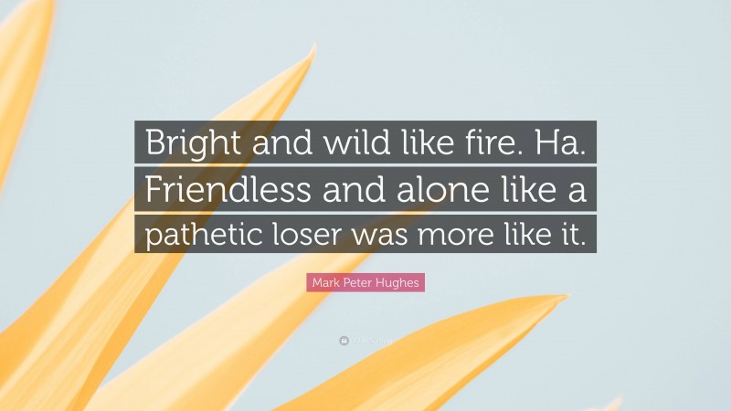 Mark Peter Hughes Quote: “Bright and wild like fire. Ha. Friendless and alone like a pathetic loser was more like it.”