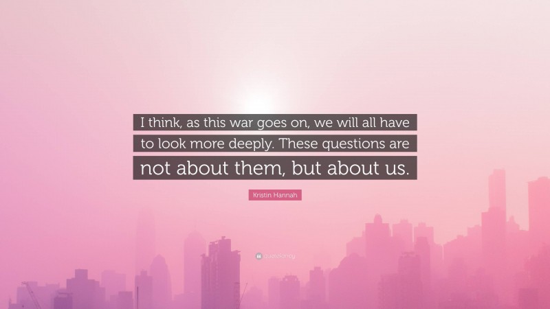 Kristin Hannah Quote: “I think, as this war goes on, we will all have to look more deeply. These questions are not about them, but about us.”