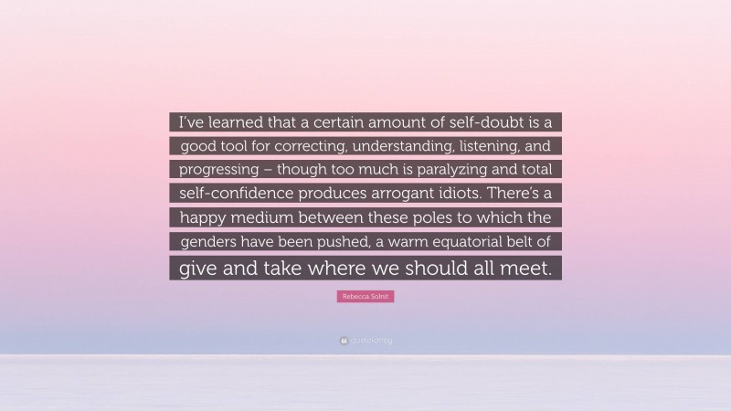 Rebecca Solnit Quote: “I’ve learned that a certain amount of self-doubt is a good tool for correcting, understanding, listening, and progressing – though too much is paralyzing and total self-confidence produces arrogant idiots. There’s a happy medium between these poles to which the genders have been pushed, a warm equatorial belt of give and take where we should all meet.”