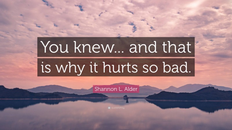 Shannon L. Alder Quote: “You knew... and that is why it hurts so bad.”