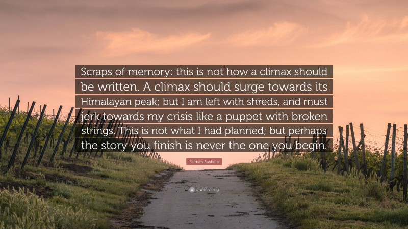 Salman Rushdie Quote: “Scraps of memory: this is not how a climax should be written. A climax should surge towards its Himalayan peak; but I am left with shreds, and must jerk towards my crisis like a puppet with broken strings. This is not what I had planned; but perhaps the story you finish is never the one you begin.”