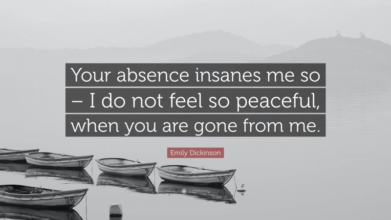 Emily Dickinson Quote: “Your absence insanes me so – I do not feel so peaceful, when you are gone from me.”