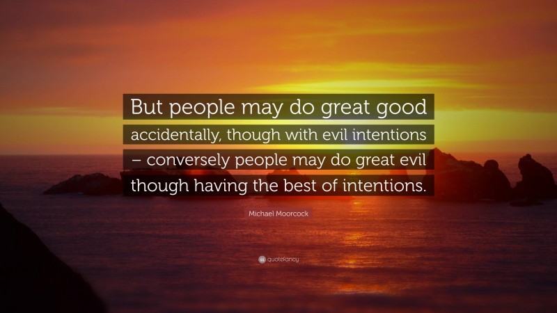 Michael Moorcock Quote: “But people may do great good accidentally, though with evil intentions – conversely people may do great evil though having the best of intentions.”