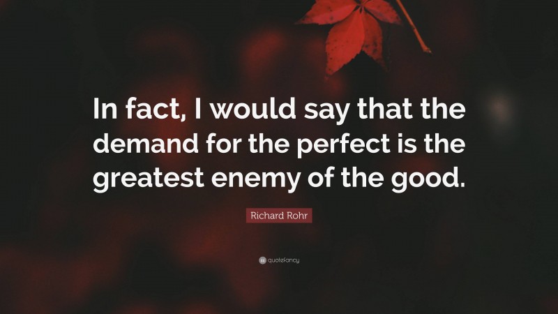 Richard Rohr Quote: “In fact, I would say that the demand for the perfect is the greatest enemy of the good.”